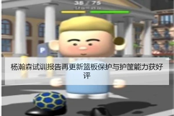 杨瀚森试训报告再更新篮板保护与护筐能力获好评